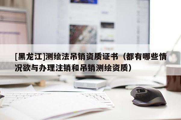 [黑龍江]測繪法吊銷資質證書（都有哪些情況欲與辦理注銷和吊銷測繪資質）