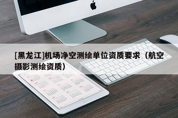 [黑龍江]機場凈空測繪單位資質要求（航空攝影測繪資質）