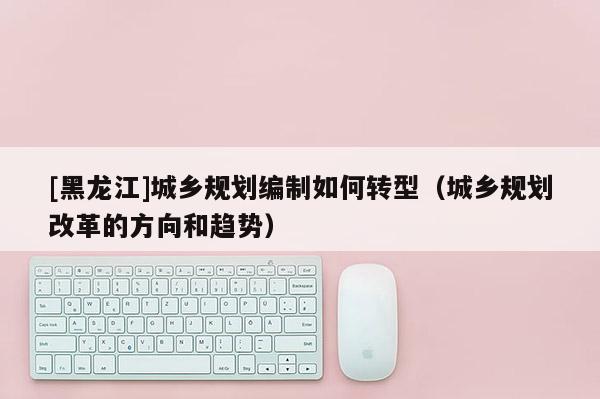 [黑龍江]城鄉(xiāng)規(guī)劃編制如何轉型（城鄉(xiāng)規(guī)劃改革的方向和趨勢）