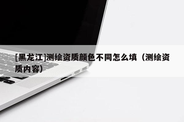 [黑龍江]測繪資質(zhì)顏色不同怎么填（測繪資質(zhì)內(nèi)容）