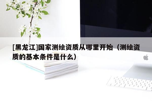 [黑龍江]國家測繪資質(zhì)從哪里開始（測繪資質(zhì)的基本條件是什么）