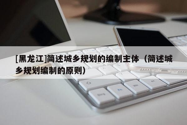 [黑龍江]簡(jiǎn)述城鄉(xiāng)規(guī)劃的編制主體（簡(jiǎn)述城鄉(xiāng)規(guī)劃編制的原則）