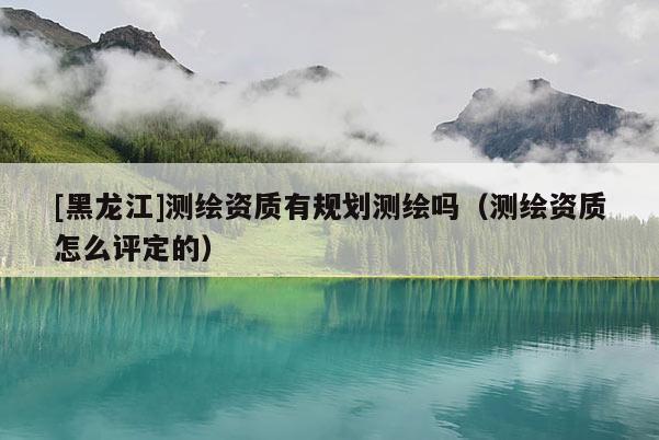 [黑龍江]測繪資質(zhì)有規(guī)劃測繪嗎（測繪資質(zhì)怎么評定的）
