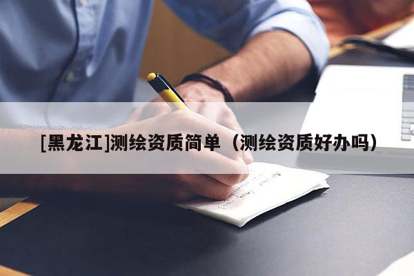 [黑龍江]測繪資質(zhì)簡單（測繪資質(zhì)好辦嗎）