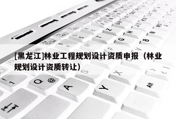 [黑龍江]林業(yè)工程規(guī)劃設(shè)計資質(zhì)申報（林業(yè)規(guī)劃設(shè)計資質(zhì)轉(zhuǎn)讓）