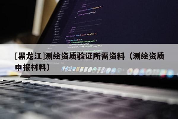 [黑龍江]測繪資質(zhì)驗證所需資料（測繪資質(zhì)申報材料）