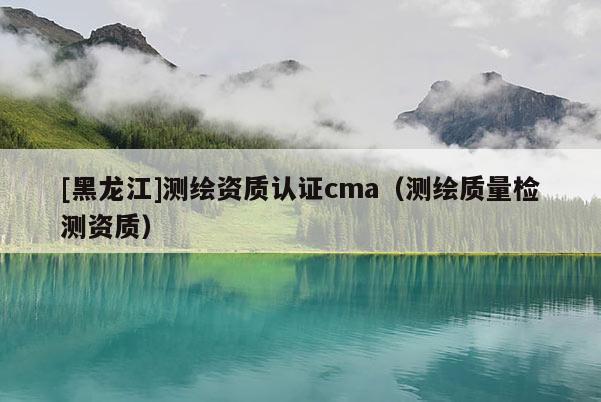 [黑龍江]測繪資質(zhì)認(rèn)證cma（測繪質(zhì)量檢測資質(zhì)）