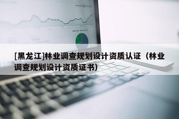 [黑龍江]林業(yè)調(diào)查規(guī)劃設(shè)計(jì)資質(zhì)認(rèn)證（林業(yè)調(diào)查規(guī)劃設(shè)計(jì)資質(zhì)證書）