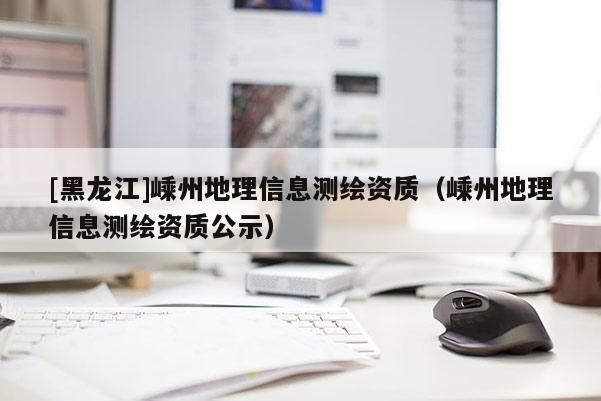 [黑龍江]嵊州地理信息測繪資質(zhì)（嵊州地理信息測繪資質(zhì)公示）