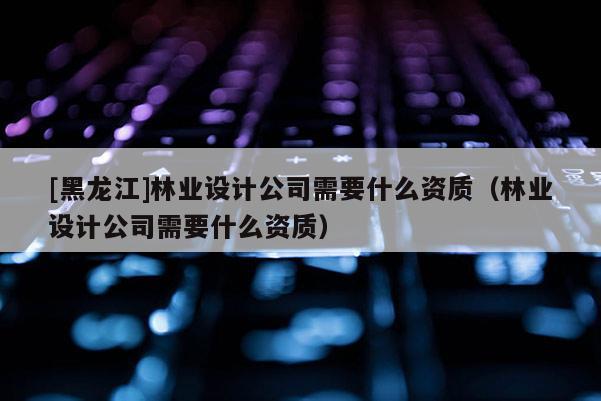 [黑龍江]林業(yè)設(shè)計(jì)公司需要什么資質(zhì)（林業(yè)設(shè)計(jì)公司需要什么資質(zhì)）