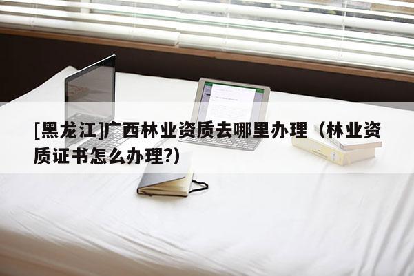 [黑龍江]廣西林業(yè)資質(zhì)去哪里辦理（林業(yè)資質(zhì)證書怎么辦理?）