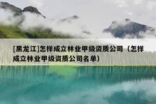 [黑龍江]怎樣成立林業(yè)甲級資質(zhì)公司（怎樣成立林業(yè)甲級資質(zhì)公司名單）