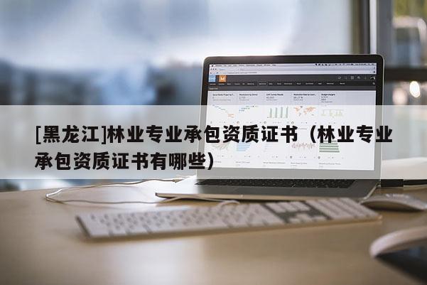 [黑龍江]林業(yè)專業(yè)承包資質(zhì)證書（林業(yè)專業(yè)承包資質(zhì)證書有哪些）