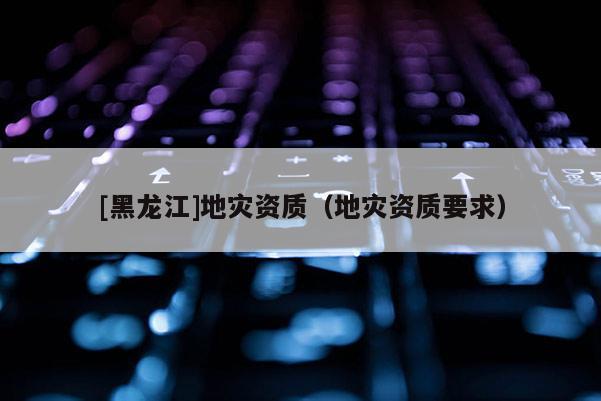 [黑龍江]地災(zāi)資質(zhì)（地災(zāi)資質(zhì)要求）