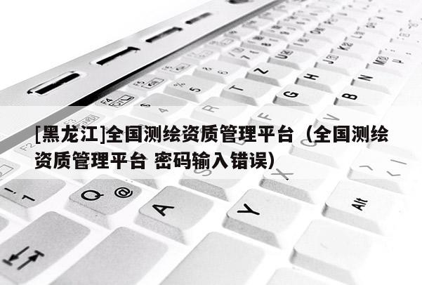 [黑龍江]全國測繪資質(zhì)管理平臺(tái)（全國測繪資質(zhì)管理平臺(tái) 密碼輸入錯(cuò)誤）