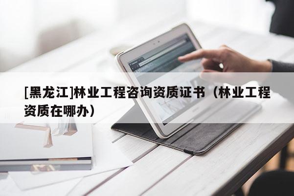 [黑龍江]林業(yè)工程咨詢資質(zhì)證書(shū)（林業(yè)工程資質(zhì)在哪辦）