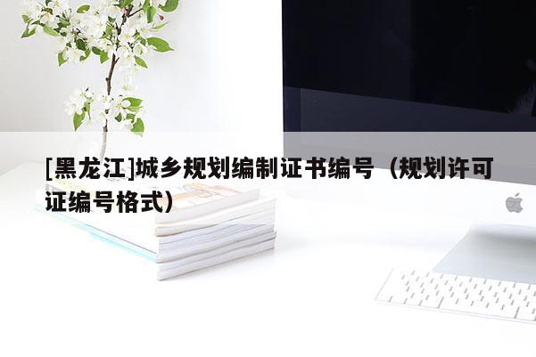 [黑龍江]城鄉(xiāng)規(guī)劃編制證書編號（規(guī)劃許可證編號格式）