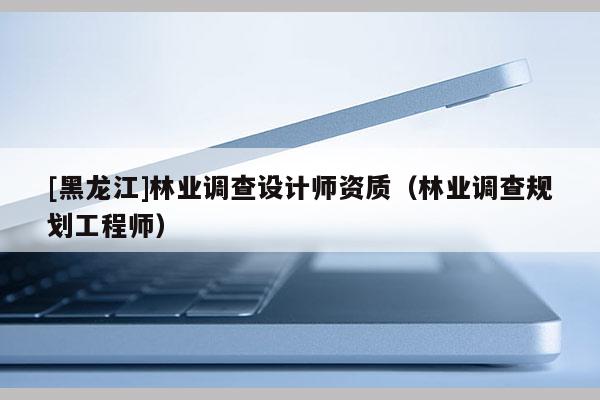 [黑龍江]林業(yè)調(diào)查設計師資質(zhì)（林業(yè)調(diào)查規(guī)劃工程師）