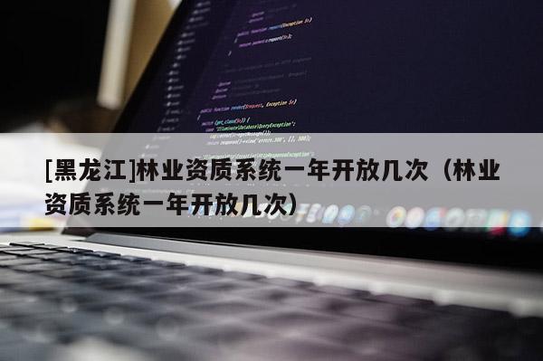[黑龍江]林業(yè)資質(zhì)系統(tǒng)一年開放幾次（林業(yè)資質(zhì)系統(tǒng)一年開放幾次）