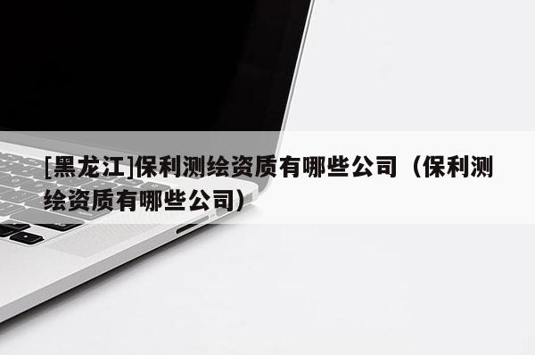 [黑龍江]保利測繪資質(zhì)有哪些公司（保利測繪資質(zhì)有哪些公司）