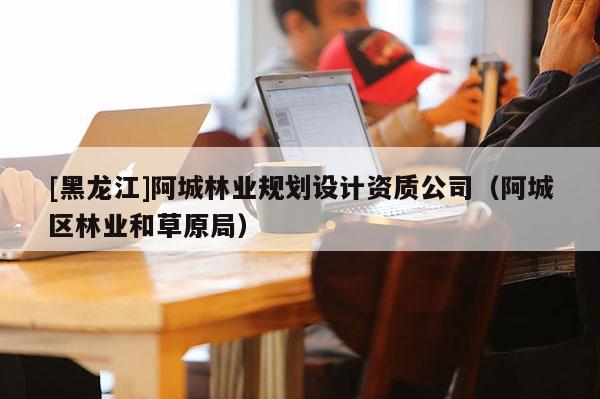 [黑龍江]阿城林業(yè)規(guī)劃設(shè)計資質(zhì)公司（阿城區(qū)林業(yè)和草原局）