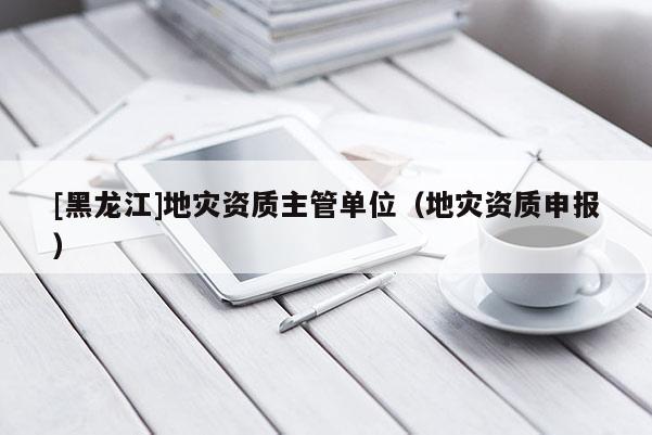 [黑龍江]地災(zāi)資質(zhì)主管單位（地災(zāi)資質(zhì)申報）