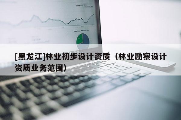 [黑龍江]林業(yè)初步設(shè)計(jì)資質(zhì)（林業(yè)勘察設(shè)計(jì)資質(zhì)業(yè)務(wù)范圍）