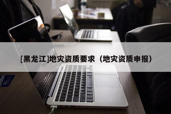 [黑龍江]地災(zāi)資質(zhì)要求（地災(zāi)資質(zhì)申報）