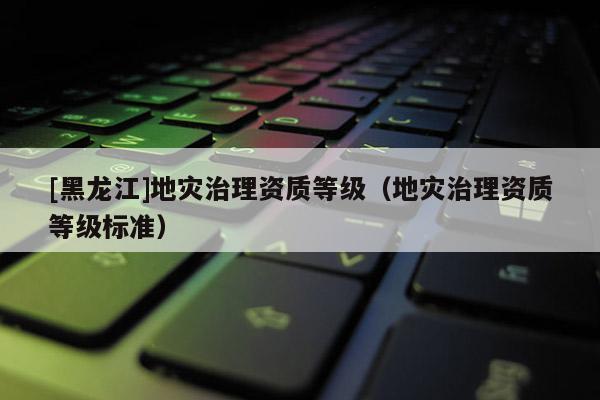 [黑龍江]地災(zāi)治理資質(zhì)等級(jí)（地災(zāi)治理資質(zhì)等級(jí)標(biāo)準(zhǔn)）