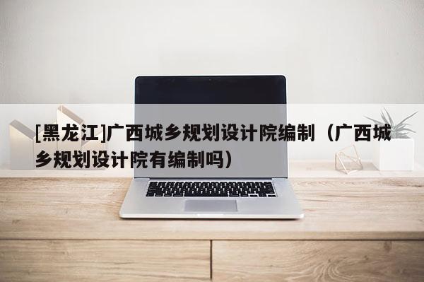 [黑龍江]廣西城鄉(xiāng)規(guī)劃設(shè)計院編制（廣西城鄉(xiāng)規(guī)劃設(shè)計院有編制嗎）