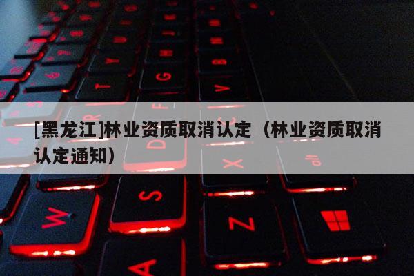 [黑龍江]林業(yè)資質(zhì)取消認(rèn)定（林業(yè)資質(zhì)取消認(rèn)定通知）
