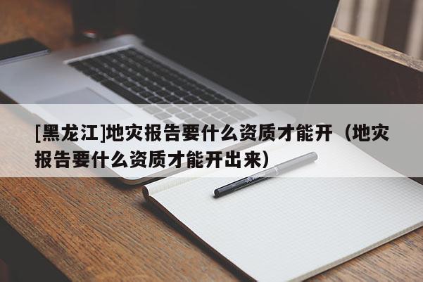 [黑龍江]地災(zāi)報(bào)告要什么資質(zhì)才能開(kāi)（地災(zāi)報(bào)告要什么資質(zhì)才能開(kāi)出來(lái)）