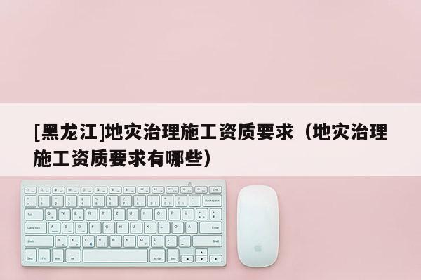[黑龍江]地災(zāi)治理施工資質(zhì)要求（地災(zāi)治理施工資質(zhì)要求有哪些）