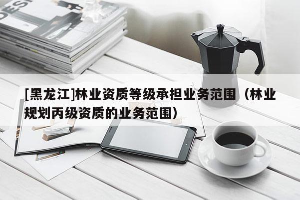 [黑龍江]林業(yè)資質(zhì)等級(jí)承擔(dān)業(yè)務(wù)范圍（林業(yè)規(guī)劃丙級(jí)資質(zhì)的業(yè)務(wù)范圍）