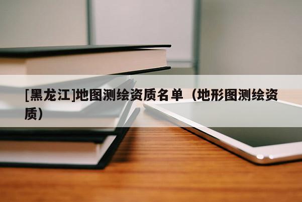 [黑龍江]地圖測繪資質(zhì)名單（地形圖測繪資質(zhì)）