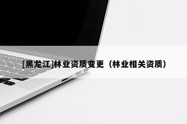 [黑龍江]林業(yè)資質(zhì)變更（林業(yè)相關(guān)資質(zhì)）