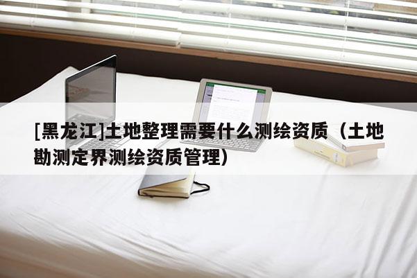 [黑龍江]土地整理需要什么測繪資質（土地勘測定界測繪資質管理）