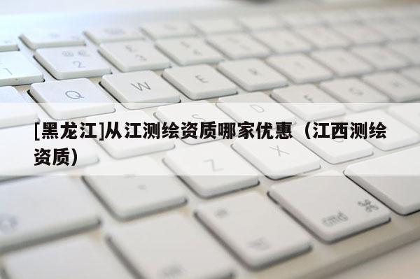 [黑龍江]從江測(cè)繪資質(zhì)哪家優(yōu)惠（江西測(cè)繪資質(zhì)）