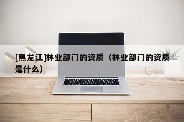 [黑龍江]林業(yè)部門的資質(zhì)（林業(yè)部門的資質(zhì)是什么）