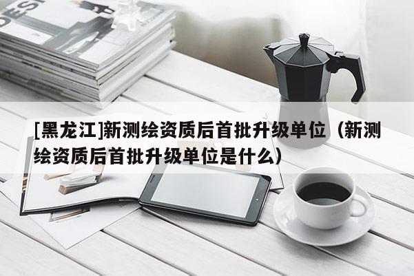 [黑龍江]新測(cè)繪資質(zhì)后首批升級(jí)單位（新測(cè)繪資質(zhì)后首批升級(jí)單位是什么）