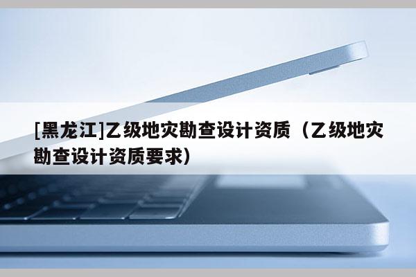 [黑龍江]乙級(jí)地災(zāi)勘查設(shè)計(jì)資質(zhì)（乙級(jí)地災(zāi)勘查設(shè)計(jì)資質(zhì)要求）