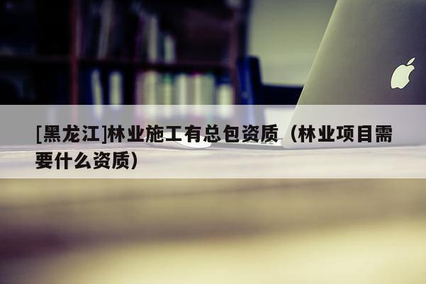 [黑龍江]林業(yè)施工有總包資質(zhì)（林業(yè)項(xiàng)目需要什么資質(zhì)）