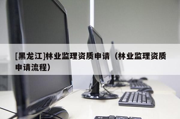 [黑龍江]林業(yè)監(jiān)理資質(zhì)申請(qǐng)（林業(yè)監(jiān)理資質(zhì)申請(qǐng)流程）