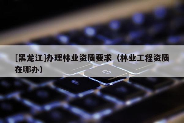 [黑龍江]辦理林業(yè)資質(zhì)要求（林業(yè)工程資質(zhì)在哪辦）