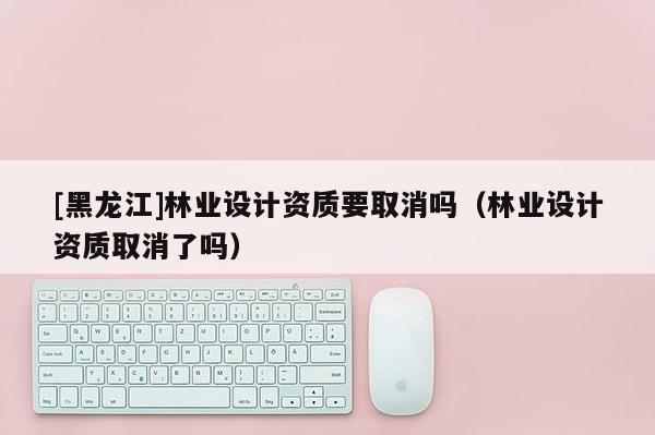 [黑龍江]林業(yè)設(shè)計(jì)資質(zhì)要取消嗎（林業(yè)設(shè)計(jì)資質(zhì)取消了嗎）
