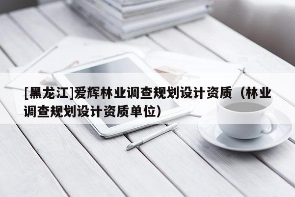 [黑龍江]愛(ài)輝林業(yè)調(diào)查規(guī)劃設(shè)計(jì)資質(zhì)（林業(yè)調(diào)查規(guī)劃設(shè)計(jì)資質(zhì)單位）