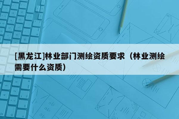 [黑龍江]林業(yè)部門測繪資質(zhì)要求（林業(yè)測繪需要什么資質(zhì)）