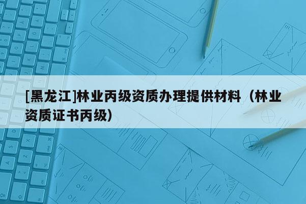 [黑龍江]林業(yè)丙級資質(zhì)辦理提供材料（林業(yè)資質(zhì)證書丙級）