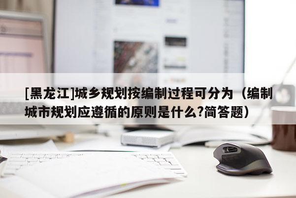[黑龍江]城鄉(xiāng)規(guī)劃按編制過程可分為（編制城市規(guī)劃應(yīng)遵循的原則是什么?簡答題）