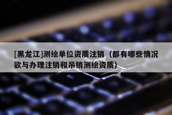 [黑龍江]測繪單位資質注銷（都有哪些情況欲與辦理注銷和吊銷測繪資質）
